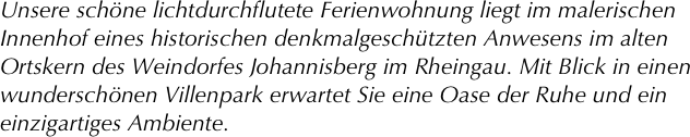 Unsere schöne lichtdurchflutete Ferienwohnung liegt im malerischen Innenhof eines historischen denkmalgeschützten Anwesens im alten Ortskern des Weindorfes Johannisberg im Rheingau. Mit Blick in einen wunderschönen Villenpark erwartet Sie eine Oase der Ruhe und ein einzigartiges Ambiente.


